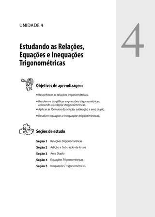 4
UNIDADE 4



Estudando as Relações,
Equações e Inequações
Trigonométricas

      Objetivos de aprendizagem
         Reconhecer as relações trigonométricas.

       Resolver e simpliﬁcar expressões trigonométricas,
        aplicando as relações trigonométricas.
       Aplicar as fórmulas da adição, subtração e arco duplo.


         Resolver equações e inequações trigonométricas.




      Seções de estudo
      Seção 1 Relações Trigonométricas
      Seção 2 Adição e Subtração de Arcos
      Seção 3 Arco Duplo
      Seção 4 Equações Trigonométricas
      Seção 5 Inequações Trigonométricas
 