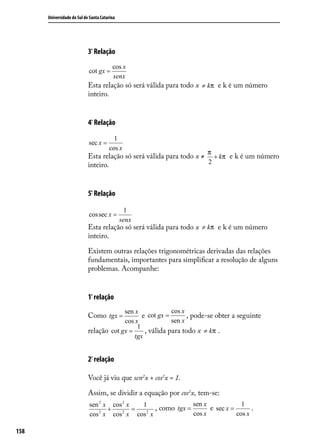 Universidade do Sul de Santa Catarina




                            3ª Relação
                                         cos x
                            cot gx =
                                         senx
                            Esta relação só será válida para todo x ≠ kπ e k é um número
                            inteiro.


                            4ª Relação
                                         1
                            sec x =
                                       cos x
                                                                       π
                            Esta relação só será válida para todo x ≠ + kπ e k é um número
                            inteiro.                                 2



                            5ª Relação

                                                1
                            cos sec x =
                                              senx
                            Esta relação só será válida para todo x ≠ kπ e k é um número
                            inteiro.

                            Existem outras relações trigonométricas derivadas das relações
                            fundamentais, importantes para simpliﬁcar a resolução de alguns
                            problemas. Acompanhe:


                            1ª relação
                                         sen x             cos x
                            Como tgx =          e cot gx =       , pode-se obter a seguinte
                                         cos x             sen x
                                              1
                            relação cot gx =     , válida para todo x ≠ kπ .
                                             tgx


                            2ª relação

                            Você já viu que sen2x + cos2x = 1.

                            Assim, se dividir a equação por cos2x, tem-se:
                            sen 2 x cos 2 x   1                  sen x             1
                                   +        =       , como tgx =       e sec x =       .
                            cos 2 x cos 2 x cos 2 x              cos x           cos x

158
 