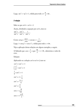 Trigonometria e Números Complexos




                                                     π
Logo, sec 2 x = tg 2 x + 1 , válida para todo x ≠      + kπ .
                                                     2


3ª relação

Sabe-se que sen2x + cos2x = 1.

Assim, dividindo a equação por sen2x, tem-se:
sen 2 x cos 2 x   1
       +        =   .
sen x sen x sen 2 x
    2       2




                  cos x                    1
Como cot gx =           e cos sec x =          .
                  senx                   sen x
Logo, 1 + cot g 2 x = cos ec 2 x , válida para todo x ≠ kπ .

Veja a aplicação destas relações em alguns exemplos, a seguir.
                          1         3π
1) Sabendo que senx = e que   < x < 2π , determine o valor do
                     3      2
cosx.

Solução:

Aplicando-se a relação sen2x+cos2x=1, tem-se:
sen 2 x + cos 2 x = 1
    2
1          2
  + cos x = 1
 3
1
  + cos 2 x = 1
9
               1
cos 2 x = 1 −
               9
          9 −1
cos 2 x =
            9
          8
cos 2 x =
          9
             8
cos x = ±
             9
             2 2
cos x = ±        .
              3




                                         Unidade 4                                              159
 