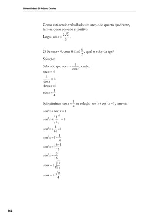 Universidade do Sul de Santa Catarina




                            Como está sendo trabalhado um arco x do quarto quadrante,
                            tem-se que o cosseno é positivo.
                                                   2 2
                            Logo, cos x =              .
                                                    3


                                                                 π
                            2) Se secx= 4, com 0 ≤ x ≤             , qual o valor da tgx?
                                                                 2
                            Solução:
                                                             1
                            Sabendo que sec x =                  , então:
                                                           cos x
                            sec x = 4
                              1
                                   =4
                            cos x
                            4 cos x = 1
                                    1
                            cos x =
                                    4
                                                           1
                            Substituindo cos x =             na relação sen 2 x + cos 2 x = 1 , tem-se:
                                                           4
                            sen 2 x + cos 2 x = 1
                                               2
                                      1
                            sen 2 x +   = 1
                                      4
                                       1
                            sen 2 x + = 1
                                      16
                                           1
                            sen 2 x = 1 −
                                          16
                                      16 − 1
                            sen 2 x =
                                        16
                                      15
                            sen 2 x =
                                      16
                                         15
                            senx = ±
                                         16
                                              15
                            senx = ±
                                              4




160
 