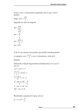 Trigonometria e Números Complexos




Como o arco x é do primeiro quadrante, tem-se que o seno é
positivo.
                   15
Logo, sen x =         .
                   4
Seguindo ao valor da tangente:

        senx
tgx =
        cos x
      15
tgx = 4
      1
      4
      15 4
tgx =     .
      4 1
tgx = 15.



3) Se k é um número real positivo que satisfaz simultaneamente
                          k +1
as equações senx =             e cosx=-k, determine o valor de k.
                            3
Solução:

Utilizando a relação trigonométrica fundamental sen2x+cos2x=1
tem-se:
sen 2 x + cos 2 x = 1
         3
 k +1 
         + (−k ) = 1
                 2

 3 
k 2 + 2k + 1 2
             + k =1
      9
k 2 + 2k + 1 + 9k 2 9
                   =
         9           9
  2              2
k + 2k + 1 + 9k = 9
10k 2 + 2k − 8 = 0



Resolvendo a equação do 2º grau, tem-se:
                  4
k’ = -1 e k” =
                  5


                                         Unidade 4                                            161
 