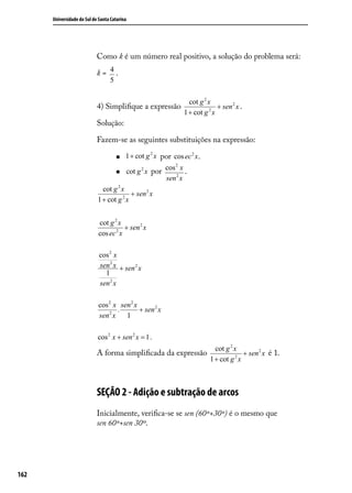 Universidade do Sul de Santa Catarina




                            Como k é um número real positivo, a solução do problema será:

                            k= 4.
                                  5

                                                                  cot g 2 x
                            4) Simpliﬁque a expressão                     2
                                                                            + sen 2 x .
                                                                1 + cot g x
                            Solução:

                            Fazem-se as seguintes substituições na expressão:

                                         1 + cot g 2 x por cos ec 2 x.
                                                         cos 2 x
                                         cot g 2 x por          .
                                                         sen 2 x
                              cot g 2 x
                                      2
                                        + sen 2 x
                            1 + cot g x


                            cot g 2 x
                                       + sen 2 x
                            cos ec 2 x

                             cos 2 x
                             sen 2 x + sen 2 x
                               1
                             sen 2 x

                            cos 2 x sen 2 x
                                    .       + sen 2 x
                            sen 2 x   1

                            cos 2 x + sen 2 x = 1.
                                                               cot g 2 x
                            A forma simpliﬁcada da expressão           2
                                                                         + sen 2 x é 1.
                                                             1 + cot g x



                            SEÇÃO 2 - Adição e subtração de arcos
                            Inicialmente, veriﬁca-se se sen (60º+30º) é o mesmo que
                            sen 60º+sen 30º.




162
 