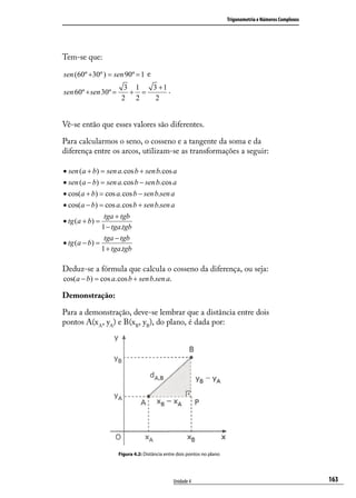 Trigonometria e Números Complexos




Tem-se que:

sen (60º +30º ) = sen 90º = 1 e
                        3 1  3 +1 .
sen 60º + sen 30º =      + =
                       2 2    2


Vê-se então que esses valores são diferentes.

Para calcularmos o seno, o cosseno e a tangente da soma e da
diferença entre os arcos, utilizam-se as transformações a seguir:

• sen (a + b) = sen a.cos b + sen b.cos a
• sen (a − b) = sen a.cos b − sen b.cos a
• cos(a + b) = cos a.cos b − sen b.sen a
• cos(a − b) = cos a.cos b + sen b.sen a
                tga + tgb
• tg (a + b) =
               1 − tga.tgb
                tga − tgb
• tg (a − b) =
               1 + tga.tgb

Deduz-se a fórmula que calcula o cosseno da diferença, ou seja:
cos(a − b) = cos a.cos b + sen b.sen a.

Demonstração:

Para a demonstração, deve-se lembrar que a distância entre dois
pontos A(x A, yA) e B(xB, yB), do plano, é dada por:




                      Figura 4.2: Distância entre dois pontos no plano




                                                Unidade 4                                                    163
 