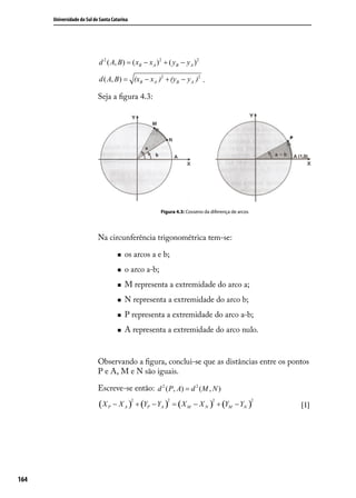 Universidade do Sul de Santa Catarina




                            d 2 ( A, B ) = ( xB − x A ) 2 + ( yB − y A ) 2

                            d ( A, B ) = (xB − x A )2 + (yB − y A )2 .

                            Seja a ﬁgura 4.3:




                                                        Figura 4.3: Cosseno da diferença de arcos




                            Na circunferência trigonométrica tem-se:

                                        os arcos a e b;
                                        o arco a-b;
                                        M representa a extremidade do arco a;
                                        N representa a extremidade do arco b;
                                        P representa a extremidade do arco a-b;
                                        A representa a extremidade do arco nulo.


                            Observando a ﬁgura, conclui-se que as distâncias entre os pontos
                            P e A, M e N são iguais.

                            Escreve-se então: d 2 ( P, A) = d 2 ( M , N )

                            ( X P − X A ) + (YP − YA ) = ( X M − X N ) + (YM − YN )
                                              2            2                    2                   2
                                                                                                        [1]




164
 