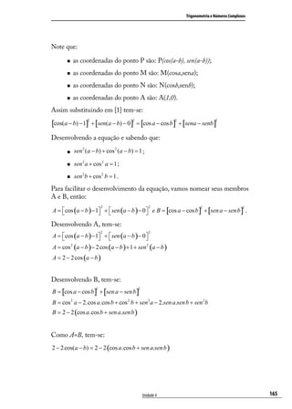Trigonometria e Números Complexos




Note que:

          as coordenadas do ponto P são: P(cos(a-b), sen(a-b));
          as coordenadas do ponto M são: M(cosa,sena);
          as coordenadas do ponto N são: N(cosb,senb);
          as coordenadas do ponto A são: A(1,0).
Assim substituindo em [1] tem-se:

[cos(a − b) − 1] + [sen(a − b) − 0] = [cos a − cos b] + [sena − senb]
                 2                      2                   2                   2




Desenvolvendo a equação e sabendo que:

          sen 2 (a − b) + cos 2 (a − b) = 1 ;

          sen 2 a + cos 2 a = 1 ;

          sen 2b + cos 2 b = 1 .

Para facilitar o desenvolvimento da equação, vamos nomear seus membros
A e B, então:

A = cos (a − b ) − 1 +  sen (a − b ) − 0  e B = [cos a − cos b ] + [sen a − sen b ] .
                          2                        2                   2                       2
                                         

Desenvolvendo A, tem-se:
                          2                        2
A = cos (a − b ) − 1 +  sen (a − b ) − 0 
                                          
A = cos 2 (a − b ) − 2 cos (a − b ) + 1 + sen 2 (a − b )
A = 2 − 2 cos (a − b )


Desenvolvendo B, tem-se:
B = [cos a − cos b ] + [sen a − sen b ]
                      2                     2



B = cos 2 a − 2.cos a.cos b + cos 2 b + sen 2 a − 2.sen a.sen b + sen 2b
B = 2 − 2 (cos a.cos b + sen a.sen b )


Como A=B, tem-se:
2 − 2 cos(a − b) = 2 − 2 (cos a.cos b + sen a.sen b )




                                                Unidade 4                                           165
 