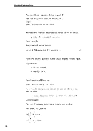 Universidade do Sul de Santa Catarina




                            Para simpliﬁcar a equação, divide-se por (-2):
                            −1 + 1cos(a − b) = −1 + (cos a.cos b + sen a.sen b)
                            Logo :
                            cos(a − b) = cos a.cos b + sen a.sen b



                            As outras três fórmulas decorrem facilmente da que foi obtida.

                                        cos(a + b) = cos a.cos b − sen a.sen b

                            Demonstração:

                            Substituindo b por –b tem-se:

                            cos (a − (−b) ) = cos a.cos(−b) + sen a.sen (−b)                            [2]



                            Você deve lembrar que seno é uma função ímpar e cosseno é par.

                            Logo, tem-se:

                                         sen (−b) = − sen b .

                                        cos(−b) = cos b .



                            Substituindo em [2] tem-se:

                            cos(a + b) = cos a.cos b − sen a.sen b .

                            Na seqüência, acompanhe a fórmula do seno da diferença e do
                            seno da soma:

                                        Seno da diferença: sen (a − b) = sen a.cos b − cos a.sen b .
                            Demonstração:

                            Para esta demonstração, utiliza-se um teorema auxiliar:

                            Para todo x real, tem-se:

                                π    
                            cos  − x  = senx
                                2    
                                π    
                            sen  − x  = cos x.
                                2    

166
 