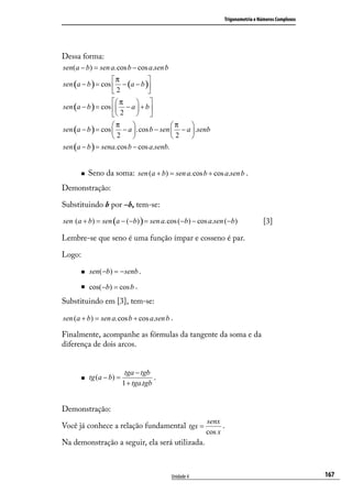 Trigonometria e Números Complexos




Dessa forma:
sen(a − b) = sen a.cos b − cos a.sen b
                   π          
sen (a − b ) = cos  − (a − b )
                   2          
                    π    
sen (a − b ) = cos  − a  + b 
                    2    
                   π                  π    
sen (a − b ) = cos  − a  .cos b − sen  − a  .senb
                   2                  2    
sen (a − b ) = sena.cos b − cos a.senb.


         Seno da soma: sen (a + b) = sen a.cos b + cos a.sen b .
Demonstração:

Substituindo b por –b, tem-se:

sen (a + b) = sen (a − (−b) ) = sen a.cos (−b) − cos a.sen (−b)             [3]

Lembre-se que seno é uma função ímpar e cosseno é par.

Logo:

         sen(−b) = − senb .

         cos(−b) = cos b .
Substituindo em [3], tem-se:

sen (a + b) = sen a.cos b + cos a.sen b .

Finalmente, acompanhe as fórmulas da tangente da soma e da
diferença de dois arcos.


                          tga − tgb
         tg (a − b) =               .
                         1 + tga.tgb


Demonstração:
                                                     senx
Você já conhece a relação fundamental tgx =                .
                                                     cos x
Na demonstração a seguir, ela será utilizada.



                                         Unidade 4                                             167
 