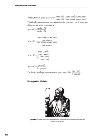 Universidade do Sul de Santa Catarina




                                                                         sen(a − b) sena.cos b − cos a.senb
                            Então, tem-se que: tg (a − b ) =                       =                        .
                                                                         cos(a − b) cos a.cos b + sena.senb
                            Dividindo o numerador e o denominador por cos a . cos b, supondo
                            diferente de zero, encontra-se:
                                              sen(a − b)
                            tg (a − b) =
                                              cos(a − b)

                                         sena.cos b − cos a.senb
                            tg (a − b) =       cos a.cos b
                                         cos a.cos b + sena.senb
                                               cos a.cos b

                                         sena senb
                                               −
                            tg (a − b) = cos a cos b
                                            sena.senb
                                        1+
                                           cos a.cos b

                                               tga − tgb
                            tg (a − b) =                  .
                                              1 + tga.tgb
                                                                                                     tga + tgb
                            De forma análoga, demonstra-se que: tg(a + b) =                                     .
                                                                                                    1 − tga.tgb


                            Retrospectiva Histórica




                                Figura 4.4 : Ptolomeu http://educacaomatematica.vilabol.uol.com.br/histmat/precursores.htm
                                                                   (acesso em 28/06/06).




168
 