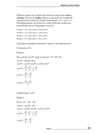 Trigonometria e Números Complexos




Ptolomeu, ﬁgura 4.4, embora não ﬁzesse uso dos termos seno e
cosseno, mas sim de cordas, utilizou o que pode ser considerado
o prenúncio da conhecida relação fundamental sen 2 x + cos 2 x = 1 .
Semelhantemente, em termos de cordas, Ptolomeu conhecia as
propriedades que, em linguagem atual, são:
• sen ( x + y ) = sen x.cos y + sen y.cos x
• sen ( x − y ) = sen x.cos y − sen y.cos x
• cos( x + y ) = cos x.cos y − sen y.sen x
• cos( x − y ) = cos x.cos y + sen y.sen x

Veja alguns exemplos envolvendo a adição e subtração de arcos.

1) Calcule cos75º.

Solução:

Para calcular cos 75º pode-se escrever 75º = 30º +45º .
cos 75º = cos(30º +45º )
cos 75º = cos 30º.cos 45º − sen30º.sen 45º
             3 2 1 2
cos 75º =     . − .
            2 2 2 2
             6    2
cos 75º =      −
            4    4

            6− 2
cos 75º =        .
             4



2) Determine sen15º .

Solução:

Faz-se 15º = 45º - 30º.
sen 15º = sen (45º −30º )
sen 15º = sen 45º.cos 30º − sen 30º.cos 45º
             2 3 1 2
sen 15º =     . − .
            2 2 2 2

             6    2
sen 15º =      −
            4    4


                                         Unidade 4                                       169
 
