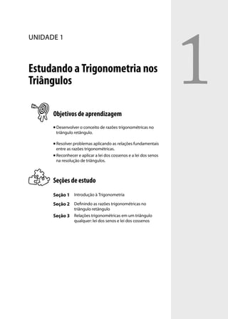 1
UNIDADE 1



Estudando a Trigonometria nos
Triângulos

      Objetivos de aprendizagem
         Desenvolver o conceito de razões trigonométricas no
          triângulo retângulo.

       Resolver problemas aplicando as relações fundamentais
        entre as razões trigonométricas.
       Reconhecer e aplicar a lei dos cossenos e a lei dos senos

        na resolução de triângulos.



      Seções de estudo
      Seção 1 Introdução à Trigonometria
      Seção 2 Deﬁnindo as razões trigonométricas no
                   triângulo retângulo
      Seção 3      Relações trigonométricas em um triângulo
                   qualquer: lei dos senos e lei dos cossenos
 