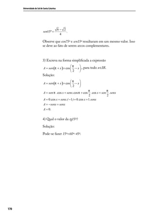 Universidade do Sul de Santa Catarina




                                              6− 2
                            sen15º =               .
                                               4

                            Observe que cos75º e sen15º resultaram em um mesmo valor. Isso
                            se deve ao fato de serem arcos complementares.



                            3) Escreva na forma simpliﬁcada a expressão
                                                    π    
                             A = sen (π + x ) + cos  − x  , para todo x∈IR.
                                                    2    
                            Solução:
                                                    π    
                             A = sen (π + x ) + cos  − x 
                                                    2    
                                                                     π             π
                             A = sen π . cos x + senx. cos π + cos     .cos x + sen .senx
                                                                     2             2
                             A = 0. cos x + senx.( −1 ) + 0. cos x + 1.senx
                             A = − senx + senx
                             A = 0.

                            4) Qual o valor da tg15º?

                            Solução:

                            Pode-se fazer 15º=60º-45º.




170
 