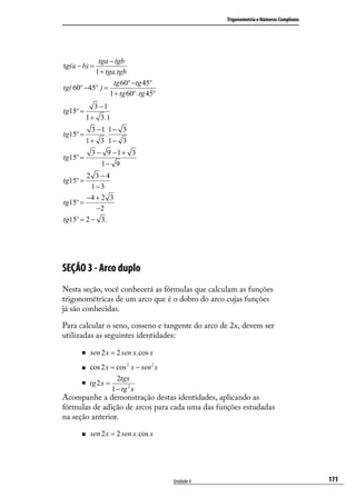 Trigonometria e Números Complexos




            tga − tgb
tg(a − b) =
           1 + tga.tgb
                  tg 60º −tg 45º
tg( 60º −45º ) =
                 1 + tg 60º .tg 45º
              3 −1
tg15º =
           1 + 3 .1
            3 −1 1− 3
tg15º =         .
           1+ 3 1− 3
            3 − 9 −1+ 3
tg15º =
               1− 9
        2 3−4
tg15º =
          1− 3
        −4 + 2 3
tg15º =
           −2
tg15º = 2 − 3.




SEÇÃO 3 - Arco duplo
Nesta seção, você conhecerá as fórmulas que calculam as funções
trigonométricas de um arco que é o dobro do arco cujas funções
já são conhecidas.

Para calcular o seno, cosseno e tangente do arco de 2x, devem ser
utilizadas as seguintes identidades:

           sen 2 x = 2 sen x.cos x
           cos 2 x = cos 2 x − sen 2 x
                       2tgx
           tg 2 x =
                     1 − tg 2 x
Acompanhe a demonstração destas identidades, aplicando as
fórmulas de adição de arcos para cada uma das funções estudadas
na seção anterior.

           sen 2 x = 2 sen x.cos x




                                          Unidade 4                                       171
 