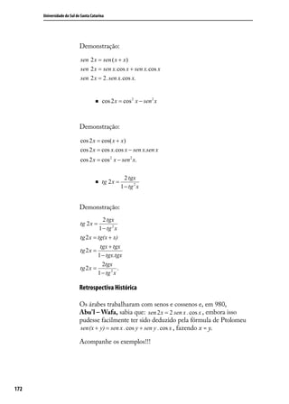 Universidade do Sul de Santa Catarina




                            Demonstração:

                            sen 2 x = sen ( x + x)
                            sen 2 x = sen x.cos x + sen x.cos x
                            sen 2 x = 2. sen x.cos x.


                                        cos 2 x = cos 2 x − sen 2 x



                            Demonstração:

                            cos 2 x = cos( x + x)
                            cos 2 x = cos x.cos x − sen x.sen x
                            cos 2 x = cos 2 x − sen 2 x.

                                                      2 tgx
                                        tg 2 x =
                                                    1 − tg 2 x


                            Demonstração:
                                        2 tgx
                            tg 2 x =
                                      1 − tg 2 x
                            tg 2 x = tg(x + x)
                                      tgx + tgx
                            tg 2 x =
                                     1 − tgx.tgx
                                       2tgx
                            tg 2 x =            .
                                     1 − tg 2 x

                            Retrospectiva Histórica

                            Os árabes trabalharam com senos e cossenos e, em 980,
                            Abu’l – Wafa, sabia que: sen 2 x = 2 sen x . cos x , embora isso
                            pudesse facilmente ter sido deduzido pela fórmula de Ptolomeu
                            sen(x + y) = sen x . cos y + sen y . cos x , fazendo x = y.

                            Acompanhe os exemplos!!!




172
 