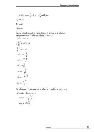Trigonometria e Números Complexos




                   1          π
1) Sendo senx=       e 0 < x < , calcule:
                   3          2
a) sen 2x

b) cos 2x

Solução:

Inicia-se calculando o valor do cos x, utiliza-se a relação
trigonométrica fundamental sen2x+cos2x=1.
sen 2 x + cos 2 x = 1
    2
1          2
  + cos x = 1
 3
1
  + cos 2 x = 1
9
               1
cos 2 x = 1 −
               9
          9 −1
cos 2 x =
            9
          8
cos 2 x =
          9
             8
cos x = ±
             9
         2 2
cos x = ±
           3
        2 2
cos x =      .
         3

Já sabendo o valor do cosx, resolve-se o problema proposto:
a) sen 2 x = 2 sen x. cos x
               1 2 2
   sen 2 x = 2. .
               3 3
             4 2
   sen 2 x =      .
               9




                                     Unidade 4                                           173
 