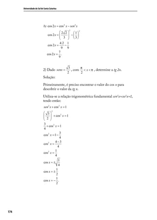 Universidade do Sul de Santa Catarina




                            b) cos 2 x = cos 2 x − sen 2 x
                                                     2
                                            2 2   1 2
                                 cos 2 x = 
                                            3  − 3
                                                   
                                                
                                            4.2 1
                                 cos 2 x =     −
                                             9 9
                                           7
                                cos 2 x = .
                                           9


                                                     3      π
                            2) Dado senx =             , com < x < π , determine a tg 2x.
                                                    2       2
                            Solução:

                            Primeiramente, é preciso encontrar o valor do cos x para
                            descobrir o valor da tg x.

                            Utiliza-se a relação trigonométrica fundamental sen2x+cos2x=1,
                            tendo então:
                            sen 2 x + cos 2 x = 1
                                     2
                             3           2
                             2  + cos x = 1
                                 
                                 
                            3
                              + cos 2 x = 1
                            4
                                          3
                            cos 2 x = 1 −
                                          4
                                      4−3
                            cos 2 x =
                                        4
                                      1
                            cos 2 x =
                                      4
                                         1
                            cos x = ±
                                         4
                                       1
                            cos x = ±
                                       2
                                       1
                            cos x = − .
                                       2




174
 