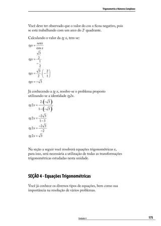 Trigonometria e Números Complexos




Você deve ter observado que o valor do cos x ﬁcou negativo, pois
se está trabalhando com um arco do 2º quadrante.

Calculando o valor da tg x, tem-se:
      senx
tgx =
      cos x
        3
tgx = 2
        1
      −
        2
        3  2
tgx =     . − 
       2  1
tgx = − 3

Já conhecendo a tg x, resolve-se o problema proposto
utilizando-se a identidade tg2x.

tg 2 x =
               ( )
            2. − 3

           1 − (− 3 )
                     2



         −2 3
tg 2 x =
         1− 3
         −2 3
tg 2 x =
          −2
tg 2 x = 3


Na seção a seguir você resolverá equações trigonométricas e,
para isso, será necessária a utilização de todas as transformações
trigonométricas estudadas nesta unidade.



SEÇÃO 4 - Equações Trigonométricas
Você já conhece os diversos tipos de equações, bem como sua
importância na resolução de vários problemas.




                                   Unidade 4                                            175
 