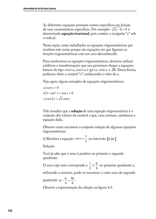 Universidade do Sul de Santa Catarina




                            As diferentes equações possuem nomes especíﬁcos em função
                            de suas características especíﬁcas. Por exemplo: 2 x − 4 = 9 é
                            denominada equação irracional, pois contém a incógnita “x” sob
                            o radical.

                            Nesta seção, serão trabalhadas as equações trigonométricas que
                            recebem este nome porque são equações em que ﬁguram as
                            funções trigonométricas com um arco desconhecido.

                            Para resolvermos as equações trigonométricas, devemos utilizar
                            artifícios e transformações que nos permitam chegar a equações
                            básicas do tipo senx=a, cosx=a e tgx=a, com a ∈ IR. Dessa forma,
                            podemos obter a variável “x” conhecendo o valor de a.

                            Veja agora alguns exemplos de equações trigonométricas:
                            a ) sen x = 0
                            b) 1 − cos 2 x + sen x = 0
                            c) sen 2 x = 2.cos x


                            Vale ressaltar que a solução de uma equação trigonométrica é o
                            conjunto dos valores da variável x que, caso existam, satisfazem a
                            equação dada.

                            Observe como encontrar o conjunto solução de algumas equações
                            trigonométricas:
                                                            1
                            1) Resolver a equação sen x =     no intervalo [0,2π ].
                                                            2
                            Solução:

                            Você já sabe que o seno é positivo no primeiro e segundo
                            quadrante.
                                                              1 π
                            O arco cujo seno corresponde a      é   no primeiro quadrante e,
                                                              2   6
                            utilizando a simetria, pode-se encontrar o outro arco do segundo

                            quadrante: π − π = 5π .
                                              6     6
                            Observe a representação da solução na ﬁgura 4.5.




176
 