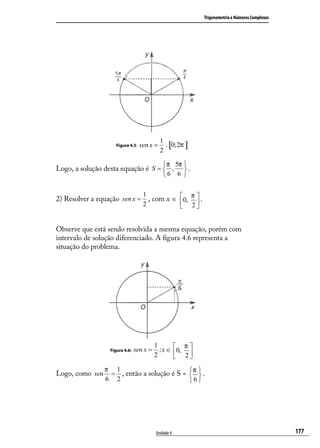 Trigonometria e Números Complexos




                                             1
                     Figura 4.5:   sen x =       ;   [0; 2π ]
                                             2

                                              π 5π 
Logo, a solução desta equação é S =  ,             .
                                             6 6 

                             1
2) Resolver a equação sen x = , com x ∈ 0, π  .
                                             
                                    2                          2


Observe que está sendo resolvida a mesma equação, porém com
intervalo de solução diferenciado. A ﬁgura 4.6 representa a
situação do problema.




                                          1            π
                  Figura 4.6:   sen x =     ;x ∈      0, 2 
                                          2                
                 π 1                         π
Logo, como sen    = , então a solução é S =   .
                                             
                 6 2                        6




                                          Unidade 4                                                      177
 