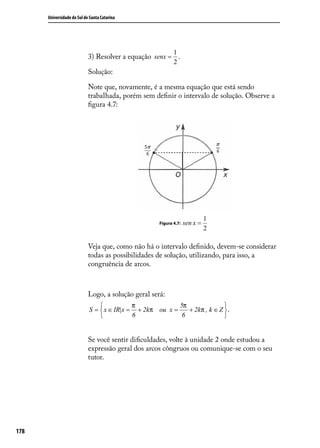 Universidade do Sul de Santa Catarina




                                                            1
                            3) Resolver a equação senx = .
                                                            2
                            Solução:

                            Note que, novamente, é a mesma equação que está sendo
                            trabalhada, porém sem deﬁnir o intervalo de solução. Observe a
                            ﬁgura 4.7:




                                                                             1
                                                     Figura 4.7:   sen x =
                                                                             2

                            Veja que, como não há o intervalo deﬁnido, devem-se considerar
                            todas as possibilidades de solução, utilizando, para isso, a
                            congruência de arcos.



                            Logo, a solução geral será:
                                           π             5π               
                            S =  x ∈ IR|x = + 2kπ ou x =    + 2kπ , k ∈ Z  .
                                           6              6               


                            Se você sentir diﬁculdades, volte à unidade 2 onde estudou a
                            expressão geral dos arcos côngruos ou comunique-se com o seu
                            tutor.




178
 