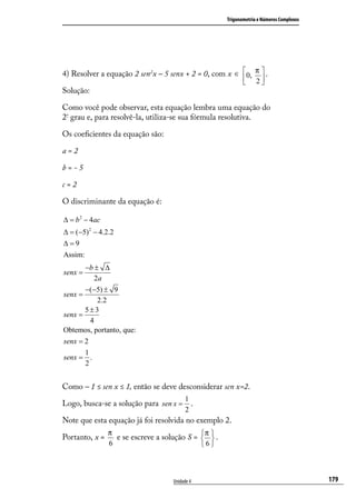 Trigonometria e Números Complexos




4) Resolver a equação 2 sen2x – 5 senx + 2 = 0, com x ∈ 0, π  .
                                                               2
Solução:

Como você pode observar, esta equação lembra uma equação do
2º grau e, para resolvê-la, utiliza-se sua fórmula resolutiva.

Os coeﬁcientes da equação são:

a=2

b=-5

c=2

O discriminante da equação é:

∆ = b 2 − 4ac
∆ = (−5) 2 − 4.2.2
∆=9
Assim:
       −b ± ∆
senx =
           2a
       −(−5) ± 9
senx =
            2.2
       5±3
senx =
         4
Obtemos, portanto, que:
senx = 2
       1
senx = .
       2


Como – 1 ≤ sen x ≤ 1, então se deve desconsiderar sen x=2.
                                         1
Logo, busca-se a solução para sen x = .
                                         2
Note que esta equação já foi resolvida no exemplo 2.
                π                             π
Portanto, x =     e se escreve a solução S =   .
                                              
                6                            6



                                    Unidade 4                                            179
 