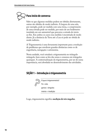 Universidade do Sul de Santa Catarina




                           Para início de conversa
                           Sabe-se que algumas medidas podem ser obtidas diretamente,
                           outras são obtidas de modo indireto. A largura de uma sala,
                           por exemplo, pode ser medida com uma trena, o comprimento
                           de uma estrada pode ser medido, por meio de um hodômetro
                           instalado em um automóvel que percorra a estrada do início
                           ao ﬁm. Em ambos os casos essa medida é encontrada de modo
                           direto. Já a distância da Terra até a Lua só pode ser obtida de
                           modo indireto.

                           A Trigonometria é uma ferramenta importante para a resolução
                           de problemas que envolvem grandes distâncias como os de
                           engenharia, navegação e astronomia.

                           Nesta unidade, você estudará a trigonometria no triângulo
                           retângulo, bem como as leis dos senos e cossenos em triângulos
                           quaisquer. A contextualização da trigonometria, por ser de suma
                           importância, será abordada no desenvolvimento das atividades.



                           SEÇÃO 1 – Introdução à trigonometria

                                             O que é trigonometria?
                                             Tri = três
                                             gonos = ângulos
                                             metria = medição



                           Logo, trigonometria signiﬁca medição de três ângulos.




18
 