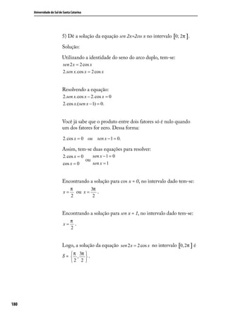 Universidade do Sul de Santa Catarina




                            5) Dê a solução da equação sen 2x=2cos x no intervalo [0; 2π ].

                            Solução:

                            Utilizando a identidade do seno do arco duplo, tem-se:
                            sen 2 x = 2 cos x
                            2.sen x.cos x = 2 cos x


                            Resolvendo a equação:
                            2.sen x.cos x − 2.cos x = 0
                            2.cos x.( sen x − 1) = 0.


                            Você já sabe que o produto entre dois fatores só é nulo quando
                            um dos fatores for zero. Dessa forma:

                            2.cos x = 0 ou      sen x − 1 = 0.

                            Assim, tem-se duas equações para resolver:
                            2.cos x = 0    sen x − 1 = 0
                                        ou
                            cos x = 0      sen x = 1


                            Encontrando a solução para cos x = 0, no intervalo dado tem-se:
                                  π        3π
                            x=      ou x =    .
                                  2         2


                            Encontrando a solução para sen x = 1, no intervalo dado tem-se:
                                  π
                            x=      .
                                  2


                            Logo, a solução da equação sen 2 x = 2 cos x no intervalo [0, 2π ] é

                            S =  π , 3π  .
                                        
                                  2      2 




180
 