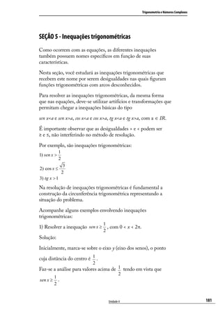 Trigonometria e Números Complexos




SEÇÃO 5 - Inequações trigonométricas
Como ocorrem com as equações, as diferentes inequações
também possuem nomes especíﬁcos em função de suas
características.

Nesta seção, você estudará as inequações trigonométricas que
recebem este nome por serem desigualdades nas quais ﬁguram
funções trigonométricas com arcos desconhecidos.

Para resolver as inequações trigonométricas, da mesma forma
que nas equações, deve-se utilizar artifícios e transformações que
permitam chegar a inequações básicas do tipo

sen x<a e sen x>a, cos x<a e cos x>a, tg x<a e tg x>a, com a ∈ IR.

É importante observar que as desigualdades > e < podem ser
≥ e ≤, não interferindo no método de resolução.

Por exemplo, são inequações trigonométricas:
             1
1) sen x >
             2
                  3
2) cos x ≤
                 2
3) tg x > 1

Na resolução de inequações trigonométricas é fundamental a
construção da circunferência trigonométrica representando a
situação do problema.

Acompanhe alguns exemplos envolvendo inequações
trigonométricas:
                                  1
1) Resolver a inequação sen x ≥     , com 0 < x < 2π.
                                  2
Solução:

Inicialmente, marca-se sobre o eixo y (eixo dos senos), o ponto

cuja distância do centro é 1 .
                           2
Faz-se a análise para valores acima de 1 tendo em vista que
                                           2
          1
sen x ≥     .
          2


                                    Unidade 4                                               181
 