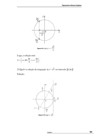 Trigonometria e Números Complexos




                                                       2
                        Figura 4.9:   cos x < −
                                                      2

Logo, a solução será:
              3π     5π 
S =  x ∈ IR |    <x<    .
               4      4 


3) Qual é a solução da inequação tg x > 3 no intervalo [0, 2π ]?

Solução:




                          Figura 4.10:   tgx > 3




                                          Unidade 4                                            183
 