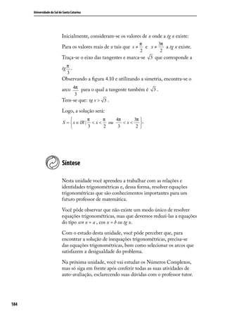 Universidade do Sul de Santa Catarina




                            Inicialmente, consideram-se os valores de x onde a tg x existe:
                                                                 π       3π
                            Para os valores reais de x tais que x ≠ e x≠    a tg x existe.
                                                                 2        2
                            Traça-se o eixo das tangentes e marca-se 3 que corresponde a

                            tg π .
                                3
                            Observando a ﬁgura 4.10 e utilizando a simetria, encontra-se o

                            arco 4π para o qual a tangente também é 3 .
                                      3
                            Tem-se que: tg x > 3 .

                            Logo, a solução será:
                                         π     π   4π     3π .
                            S =  x ∈ IR | < x < ou    <x<    
                                         3     2    3      2 




                            Síntese

                            Nesta unidade você aprendeu a trabalhar com as relações e
                            identidades trigonométricas e, dessa forma, resolver equações
                            trigonométricas que são conhecimentos importantes para um
                            futuro professor de matemática.

                            Você pôde observar que não existe um modo único de resolver
                            equações trigonométricas, mas que devemos reduzi-las a equações
                            do tipo sen x = a , cos x = b ou tg x.

                            Com o estudo desta unidade, você pôde perceber que, para
                            encontrar a solução de inequações trigonométricas, precisa-se
                            das equações trigonométricas, bem como selecionar os arcos que
                            satisfazem a desigualdade do problema.

                            Na próxima unidade, você vai estudar os Números Complexos,
                            mas só siga em frente após conferir todas as suas atividades de
                            auto-avaliação, esclarecendo suas dúvidas com o professor tutor.




184
 