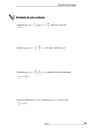 Trigonometria e Números Complexos




Atividades de auto-avaliação

                         1                  3π
1) Sabendo que sen x = e que π < x <   , determine o valor de
   cos x.             2              2




                           3 3π
2) Sabe-se que sen x = −     e   < x < 2π . Qual o valor da cotg x?
                           5   2




                            3 π
3) Sabendo que sen x =       e < x < π , determine o valor da expressão
                           2  2
  sec 2 x + cos 2 x.




4) Quais os valores de sen x e cos x sabendo que sen x = −2 cos x e que
  π
    < x <π?
  2




                                       Unidade 4                                             185
 