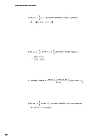 Universidade do Sul de Santa Catarina




                                          5
                             5) Se sec x =   , x ∈ 1º quadrante, calcule o valor da expressão
                                          3
                                              (             )
                                 A = 16 cot g 2 x + cos ec 2 x .




                                           1              π
                             6) Se sen x =   , com 0 ≤ x ≤ , calcule o valor da expressão
                                           3              2
                                    tgx + cot gx
                                 y=               .
                                    sec x − cos x




                                                       cos ec 2 x − cos sec x.sec x               1
                             7) Calcule o valor de y =                              , dado sen x = .
                                                                  1 − tgx                         4




                                          5
                             8) Se sec x =   , com x ∈ 1º quadrante, calcule o valor da expressão
                                          3
                                 A = 25.cos 2 x − 16.cot g 2 x.




186
 