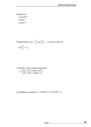 Trigonometria e Números Complexos




9) Determine:
  a ) sen 105º =
  b) tg 75º =
  c) cos15º =




                             3      π
10) Sabendo que sen x =        e que < x < π , calcule o valor de
                             5      2
      π    
  cos  + x  .
      3    




11) Calcule o valor numérico da expressão
        cos( x + 30º ) + cos( x − 30º )
   y=                                   .
        cos( x + 30º ) + sen(30º − x)




12) Simpliﬁque a expressão: y = cos(120º + x) + cos(120º − x) .




                                            Unidade 4                                         187
 