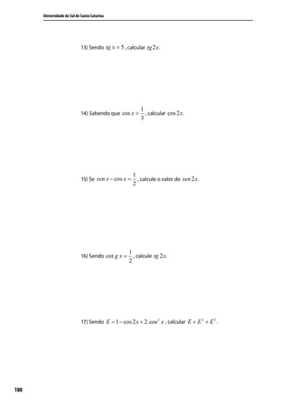 Universidade do Sul de Santa Catarina




                             13) Sendo tg x = 5 , calcular tg 2 x.




                                                         1
                             14) Sabendo que cos x =       , calcular cos 2 x.
                                                         3




                                                      1
                             15) Se sen x − cos x =     , calcule o valor de sen 2 x.
                                                      2




                                                   1
                             16) Sendo cot g x =     , calcule tg 2 x.
                                                   2




                             17) Sendo E = 1 − cos 2 x + 2.cos 2 x , calcular E + E 2 + E 3 .




188
 