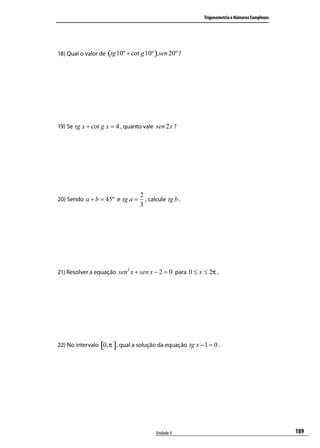 Trigonometria e Números Complexos




18) Qual o valor de (tg 10º + cot g 10º ).sen 20º ?




19) Se tg x + cot g x = 4 , quanto vale sen 2 x ?




                                  2
20) Sendo a + b = 45º e tg a =      , calcule tg b .
                                  3




21) Resolver a equação sen 2 x + sen x − 2 = 0 para 0 ≤ x ≤ 2π .




22) No intervalo [0,π ], qual a solução da equação tg x − 1 = 0 .




                                         Unidade 4                                            189
 