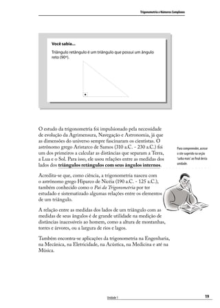 Trigonometria e Números Complexos




      Você sabia...
      Triângulo retângulo é um triângulo que possui um ângulo
      reto (90º).




O estudo da trigonometria foi impulsionado pela necessidade
de evolução da Agrimensura, Navegação e Astronomia, já que
as dimensões do universo sempre fascinaram os cientistas. O
astrônomo grego Aristarco de Samos (310 a.C. - 230 a.C.) foi                    Para compreender, acesse
um dos primeiros a calcular as distâncias que separam a Terra,                  o site sugerido na seção
a Lua e o Sol. Para isso, ele usou relações entre as medidas dos                ‘saiba mais’ ao ﬁnal desta
lados dos triângulos retângulos com seus ângulos internos.                      unidade.


Acredita-se que, como ciência, a trigonometria nasceu com
o astrônomo grego Hiparco de Nicéia (190 a.C. - 125 a.C.),
também conhecido como o Pai da Trigonometria por ter
estudado e sistematizado algumas relações entre os elementos
de um triângulo.

A relação entre as medidas dos lados de um triângulo com as
medidas de seus ângulos é de grande utilidade na medição de
distâncias inacessíveis ao homem, como a altura de montanhas,
torres e árvores, ou a largura de rios e lagos.

Também encontra-se aplicações da trigonometria na Engenharia,
na Mecânica, na Eletricidade, na Acústica, na Medicina e até na
Música.




                                   Unidade 1                                                           19
 