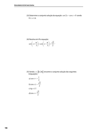 Universidade do Sul de Santa Catarina




                             23) Determine o conjunto solução da equação sen 2 x − sen x = 0 sendo
                                 0 ≤ x ≤π.




                             24) Resolva em IR a equação:
                                         π           π   2.
                                 sen  x +  + sen  x −  =
                                         3           3 2




                             25) Sendo x ∈ [0, 2π [ encontre o conjunto solução das seguintes
                               inequações:
                                                1
                                 a) sen x < −
                                                2
                                                 2
                                 b) cos x ≥ −
                                                2
                                 c) tg x ≤ 1
                                                3
                                 d) cos x <
                                               2




190
 