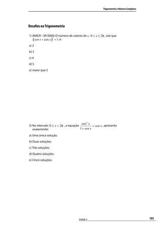 Trigonometria e Números Complexos




Desaﬁos na Trigonometria

1) (MACK - SP/2000) O número de valores de x, 0 ≤ x ≤ 2π , tais que
    (sen x + cos x ) = 1 é:
                    2



a) 2
b) 3
c) 4
d) 5
e) maior que 5




                                         cos 2 x
2) No intervalo 0 ≤ x < 2π , a equação           = sen x , apresenta
   exatamente:                         1 + sen x
a) Uma única solução.
b) Duas soluções.
c) Três soluções.
d) Quatro soluções.
e) Cinco soluções.




                                      Unidade 4                                              191
 