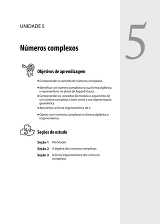 5
UNIDADE 5



Números complexos

      Objetivos de aprendizagem
         Compreender o conceito de números complexos.

       Identiﬁcar um número complexo na sua forma algébrica
        e representá-lo no plano de Argand-Gauss.
       Compreender os conceitos de módulo e argumento de

        um número complexo z, bem como a sua representação
        geométrica.
       Apresentar a forma trigonométrica de z.


         Operar com números complexos na forma algébrica e
          trigonométrica.



      Seções de estudo
      Seção 1 Introdução
      Seção 2 A álgebra dos números complexos
      Seção 3 A forma trigonométrica dos números
                  complexos
 