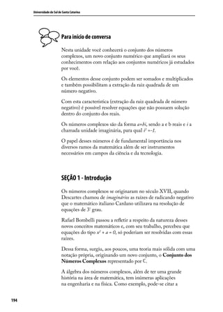 Universidade do Sul de Santa Catarina




                            Para início de conversa

                            Nesta unidade você conhecerá o conjunto dos números
                            complexos, um novo conjunto numérico que ampliará os seus
                            conhecimentos com relação aos conjuntos numéricos já estudados
                            por você.

                            Os elementos desse conjunto podem ser somados e multiplicados
                            e também possibilitam a extração da raiz quadrada de um
                            número negativo.

                            Com esta característica (extração da raiz quadrada de número
                            negativo) é possível resolver equações que não possuem solução
                            dentro do conjunto dos reais.

                            Os números complexos são da forma a+bi, sendo a e b reais e i a
                            chamada unidade imaginária, para qual i2 =-1.

                            O papel desses números é de fundamental importância nos
                            diversos ramos da matemática além de ser instrumentos
                            necessários em campos da ciência e da tecnologia.



                            SEÇÃO 1 - Introdução
                            Os números complexos se originaram no século XVII, quando
                            Descartes chamou de imaginários as raízes de radicando negativo
                            que o matemático italiano Cardano utilizava na resolução de
                            equações de 3º grau.

                            Rafael Bombelli passou a reﬂetir a respeito da natureza desses
                            novos conceitos matemáticos e, com seu trabalho, percebeu que
                            equações do tipo x2 + a = 0, só poderiam ser resolvidas com essas
                            raízes.

                            Dessa forma, surgiu, aos poucos, uma teoria mais sólida com uma
                            notação própria, originando um novo conjunto, o Conjunto dos
                            Números Complexos representado por .

                            A álgebra dos números complexos, além de ter uma grande
                            história na área de matemática, tem inúmeras aplicações
                            na engenharia e na física. Como exemplo, pode-se citar a


194
 