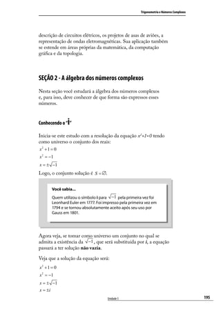 Trigonometria e Números Complexos




descrição de circuitos elétricos, os projetos de asas de aviões, a
representação de ondas eletromagnéticas. Sua aplicação também
se estende em áreas próprias da matemática, da computação
gráﬁca e da topologia.



SEÇÃO 2 - A álgebra dos números complexos
Nesta seção você estudará a álgebra dos números complexos
e, para isso, deve conhecer de que forma são expressos esses
números.


               i
Conhecendo o “ ”

Inicia-se este estudo com a resolução da equação x2+1=0 tendo
como universo o conjunto dos reais:
x2 + 1 = 0
x 2 = −1
x = ± −1
Logo, o conjunto solução é S = ∅.


       Você sabia...
       Quem utilizou o símbolo i para −1 pela primeira vez foi
       Leonhard Euler em 1777. Foi impresso pela primeira vez em
       1794 e se tornou absolutamente aceito após seu uso por
       Gauss em 1801.




Agora veja, se tomar como universo um conjunto no qual se
admita a existência da −1 , que será substituída por i, a equação
passará a ter solução não vazia.

Veja que a solução da equação será:
x2 + 1 = 0
x 2 = −1
x = ± −1
x = ±i
                                     Unidade 5                                             195
 