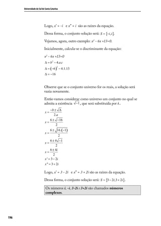 Universidade do Sul de Santa Catarina




                            Logo, x’ = -i e x” = i são as raízes da equação.

                            Dessa forma, o conjunto solução será: S = {−i, i}.

                            Vejamos, agora, outro exemplo: x2 - 6x +13=0.

                            Inicialmente, calcula-se o discriminante da equação:

                            x2 - 6x +13=0
                            ∆ = b 2 − 4.a.c
                            ∆ = (−6 ) − 4.1.13
                                         2


                            ∆ = −16


                            Observe que se o conjunto universo for os reais, a solução será
                            vazia novamente.

                            Então vamos considerar como universo um conjunto no qual se
                            admita a existência −1 , que será substituída por i .
                               −b ± ∆
                            x=
                                  2.a
                               6 ± −16
                            x=
                                   2
                                  6 ± 16. (−1)
                            x=
                                         2
                                 6 ± 4 −1
                            x=
                                      2
                                 6 ± 4i
                            x=
                                    2
                            x ' = 3 − 2i
                            x " = 3 + 2i

                            Logo, x’ = 3 - 2i e x” = 3 + 2i são as raízes da equação.

                            Dessa forma, o conjunto solução será: S = {3 − 2i;3 + 2i}.

                             Os números i, -i, 3-2i e 3+2i são chamados números
                             complexos.




196
 