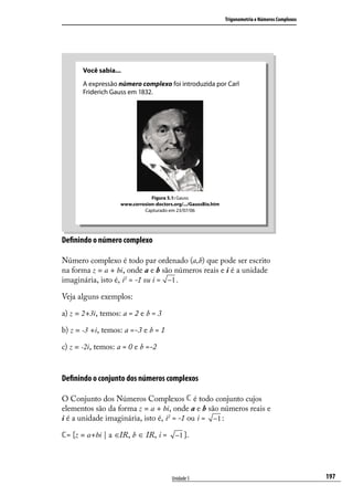 Trigonometria e Números Complexos




       Você sabia...
       A expressão número complexo foi introduzida por Carl
       Friderich Gauss em 1832.




                               Figura 5.1: Gauss
                   www.corrosion-doctors.org/.../GaussBio.htm
                            Capturado em 23/07/06




Deﬁnindo o número complexo

Número complexo é todo par ordenado (a,b) que pode ser escrito
na forma z = a + bi, onde a e b são números reais e i é a unidade
imaginária, isto é, i2 = -1 ou i = −1 .

Veja alguns exemplos:

a) z = 2+3i, temos: a = 2 e b = 3

b) z = -3 +i, temos: a =-3 e b = 1

c) z = -2i, temos: a = 0 e b =-2


Deﬁnindo o conjunto dos números complexos

O Conjunto dos Números Complexos é todo conjunto cujos
elementos são da forma z = a + bi, onde a e b são números reais e
i é a unidade imaginária, isto é, i2 = -1 ou i = −1 :

 = {z = a+bi | a ∈IR, b ∈ IR, i =         −1 }.




                                        Unidade 5                                                   197
 