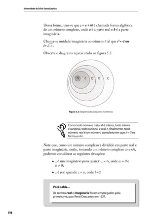 Universidade do Sul de Santa Catarina




                            Dessa forma, tem-se que z = a + bi é chamada forma algébrica
                            de um número complexo, onde a é a parte real e b é a parte
                            imaginária.

                            Chama-se unidade imaginária ao número i tal que i2 =-1 ou
                            i= −1 .

                            Observe o diagrama representado na ﬁgura 5.2:




                                                  Figura 5.2: Diagrama dos conjuntos numéricos




                                                  Como todo número natural é inteiro, todo inteiro
                                                  é racional, todo racional é real e, ﬁnalmente, todo
                                                  número real é um número complexo em que b=0 na
                                                  forma a+bi.

                            Note que, como um número complexo é dividido em parte real e
                            parte imaginária, então, tomando um número complexo z=a+bi,
                            podemos considerar as seguintes situações:

                                        z é um imaginário puro quando z = bi, onde a = 0 e
                                         b ≠ 0;
                                        z é real quando z = a, onde b=0.



                                      Você sabia...
                                      Os termos real e imaginário foram empregados pela
                                      primeira vez por René Descartes em 1637.




198
 