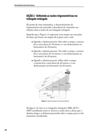 Universidade do Sul de Santa Catarina




                           SEÇÃO 2 - Deﬁnindo as razões trigonométricas no
                           triângulo retângulo
                           Do ponto de vista matemático, o desenvolvimento da
                           trigonometria está associado à descoberta de constantes nas
                           relações entre os lados de um triângulo retângulo.

                           Suponha que a Figura 1.1 represente uma rampa, em uma pista
                           de skate, que forma um ângulo de α graus com o solo:

                                       Quando o skatista percorre 50m sobre a rampa, o mesmo
                                        ﬁca a uma altura de 30 metros e o seu deslocamento na
                                        horizontal é de 40 metros;
                                       Quando o skatista percorre 75m sobre a rampa, o mesmo
                                        ﬁca a uma altura de 45 metros e o seu deslocamento na
                                        horizontal é de 60 metros;
                                       Quando o skatista percorre 100m sobre a rampa,
                                        o mesmo ﬁca a uma altura de 60 metros e o seu
                                        deslocamento na horizontal é de 80 metros.




                                                Figura 1.1: Representação da situação problema




                           Na ﬁgura 1.2, tem-se os triângulos retângulos ABS, ACT e
                           ADU semelhantes entre si. Escreva a razão entre a altura que o
                           skatista atinge e a distância percorrida sobre a rampa, para os três
                           momentos considerados.




20
 