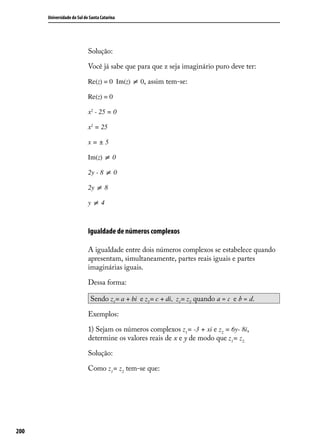 Universidade do Sul de Santa Catarina




                            Solução:

                            Você já sabe que para que z seja imaginário puro deve ter:

                            Re(z) = 0 Im(z) ≠ 0, assim tem-se:

                            Re(z) = 0

                            x2 - 25 = 0

                            x2 = 25

                            x=±5

                            Im(z) ≠ 0

                            2y - 8 ≠ 0

                            2y ≠ 8

                            y≠4



                            Igualdade de números complexos

                            A igualdade entre dois números complexos se estabelece quando
                            apresentam, simultaneamente, partes reais iguais e partes
                            imaginárias iguais.

                            Dessa forma:

                             Sendo z1 = a + bi e z2 = c + di, z1 = z2 quando a = c e b = d.

                            Exemplos:

                            1) Sejam os números complexos z1= -3 + xi e z2 = 6y- 8i,
                            determine os valores reais de x e y de modo que z1= z2.

                            Solução:

                            Como z1= z2 tem-se que:




200
 