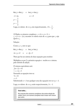 Trigonometria e Números Complexos




Re(z1) = Re(z2)       e Im(z1) = Im(z2)

-3 = 6y                    x = -8
    3
y= −
    6
y= −1
    2
Logo, os valores de x e y, são respectivamente, -8 e − 1 .
                                                            2


2) Dados os números complexos z1 = (3x + y) + 5i e
z2 = 8 + (x - 2y)i, encontre os valores reais de x e y para que z1 seja
igual a z2.

Solução:

Como z1= z2 tem-se que:

Re(z1) = Re(z2)       e   Im(z2)= Im(z1)

3x + y = 8        e   x - 2y = 5

Note que há um sistema de duas equações para resolver:

Multiplica-se por 2 a primeira equação e resolve-se o sistema
pelo método da adição.

O sistema equivalente será:
6 x + 2 y = 16

 x − 2y = 5
Somando as equações tem-se:
7 x = 21
x=3
Substituindo x = 3 em qualquer uma das equações ter-se-á y = -1.

Logo, os valores de x e y, serão respectivamente, 3 e -1.


       Você sabia...
       No conjunto dos números complexos não existe relação de
       ordem, isto é, um número complexo não é maior nem menor
       que outro.



                                       Unidade 5                                           201
 