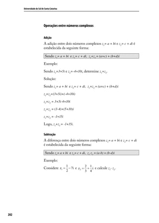 Universidade do Sul de Santa Catarina




                            Operações entre números complexos


                            Adição
                            A adição entre dois números complexos z1= a + bi e z2= c + di é
                            estabelecida da seguinte forma:

                             Sendo z1= a + bi e z2= c + di, z1+z2 = (a+c) + (b+d)i

                            Exemplo:

                            Sendo z1=3+5i e z2=-4+10i, determine z1+z2 .

                            Solução:

                            Sendo z1= a + bi e z2= c + di, z1+z2 = (a+c) + (b+d)i

                            z1+z2=(3+5i)+(-4+10i)

                            z1+z2 = 3+5i-4+10i

                            z1+z2 = (3-4)+(5+10)i

                            z1+z2 = -1+15i

                            Logo, z1+z2 = -1+15i.

                            Subtração
                            A diferença entre dois números complexos z1= a + bi e z2= c + di
                            é estabelecida da seguinte forma:

                             Sendo z1 = a + bi e z2 = c + di, z1-z2 = (a-b) + (b-d)i

                            Exemplo:
                                              1             2   1
                            Considere z1 = − 7i e z 2 = + i e calcule z1- z2 .
                                              2             3   4




202
 