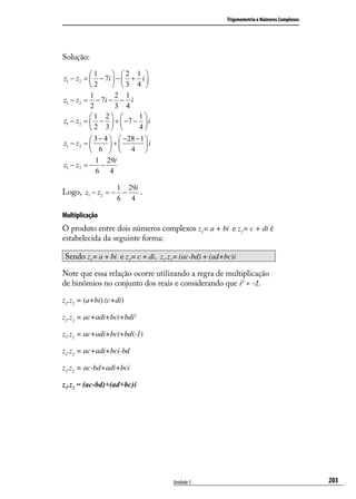 Trigonometria e Números Complexos




Solução:

          1        2 1 
z1 − z2 =  − 7i  −  + i 
          2        3 4 
          1         2 1
z1 − z2 = − 7i − − i
          2         3 4
          1 2           1
z1 − z2 =  −  +  −7 −  i
          2 3           4
           3 − 4   −28 − 1 
z1 − z2 =        +         i
           6   4 
            1 29i
z1 − z2 = − −
            6 4

                   1    29i
Logo, z1 − z2 = − −         .
                   6     4

Multiplicação
O produto entre dois números complexos z1= a + bi e z2= c + di é
estabelecida da seguinte forma:

Sendo z1 = a + bi e z2 = c + di, z1.z2 = (ac-bd) + (ad+bc)i

Note que essa relação ocorre utilizando a regra de multiplicação
de binômios no conjunto dos reais e considerando que i2 = -1.

z1.z2 = (a+bi).(c+di)

z1.z2 = ac+adi+bci+bdi2

z1.z2 = ac+adi+bci+bd(-1)

z1.z2 = ac+adi+bci-bd

z1.z2 = ac-bd+adi+bci

z1.z2 = (ac-bd)+(ad+bc)i




                                     Unidade 5                                              203
 