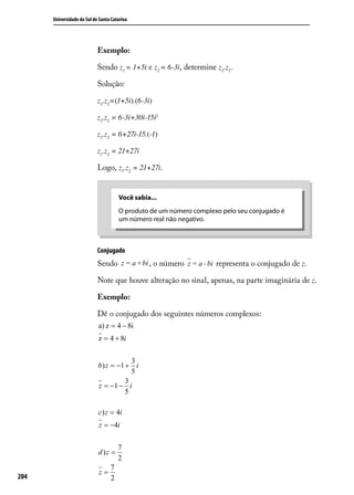 Universidade do Sul de Santa Catarina




                            Exemplo:

                            Sendo z1 = 1+5i e z2 = 6-3i, determine z1.z2 .

                            Solução:

                            z1.z2=(1+5i).(6-3i)

                            z1.z2 = 6-3i+30i-15i2

                            z1.z2 = 6+27i-15.(-1)

                            z1.z2 = 21+27i

                            Logo, z1.z2 = 21+27i.


                                      Você sabia...
                                      O produto de um número complexo pelo seu conjugado é
                                      um número real não negativo.



                            Conjugado
                            Sendo z = a +bi , o número z = a - bi representa o conjugado de z.

                            Note que houve alteração no sinal, apenas, na parte imaginária de z.

                            Exemplo:

                            Dê o conjugado dos seguintes números complexos:




204
 