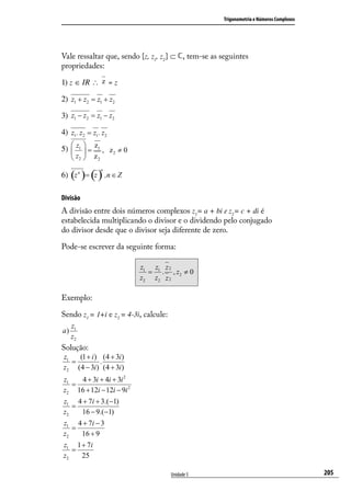 Trigonometria e Números Complexos




Vale ressaltar que, sendo {z, z1, z2} ⊂ , tem-se as seguintes
propriedades:

1) z ∈ IR ∴ z = z

2) z1 + z2 = z1 + z2

3) z1 − z2 = z1 − z2

4) z1 . z2 = z1 . z2
    
5)  z1  = z1 , z 2 ≠ 0
      z2    z2

              ()
6) (z n )= z ,n ∈ Z
                   n




Divisão
A divisão entre dois números complexos z1= a + bi e z2= c + di é
estabelecida multiplicando o divisor e o dividendo pelo conjugado
do divisor desde que o divisor seja diferente de zero.

Pode-se escrever da seguinte forma:

                           z1 z1 z 2
                             = . , z2 ≠ 0
                           z2 z2 z 2

Exemplo:

Sendo z1 = 1+i e z2 = 4-3i, calcule:
     z1
a)
     z2
Solução:
z1   (1 + i ) (4 + 3i )
   =          .
z2 (4 − 3i ) (4 + 3i )
z1   4 + 3i + 4i + 3i 2
   =
z2 16 + 12i − 12i − 9i 2
z1 4 + 7i + 3.(−1)
   =
z2   16 − 9.(−1)
z1 4 + 7i − 3
   =
z2   16 + 9
z1 1 + 7i
   =
z2   25

                                       Unidade 5                                         205
 